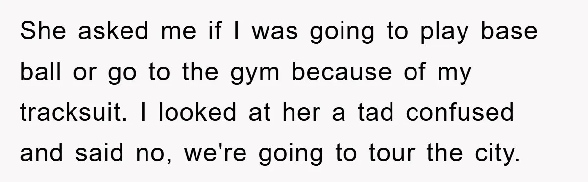 She asked me if I was going to play base ball or go to the gym because of my tracksuit. I looked at her a tad confused and said no,...
