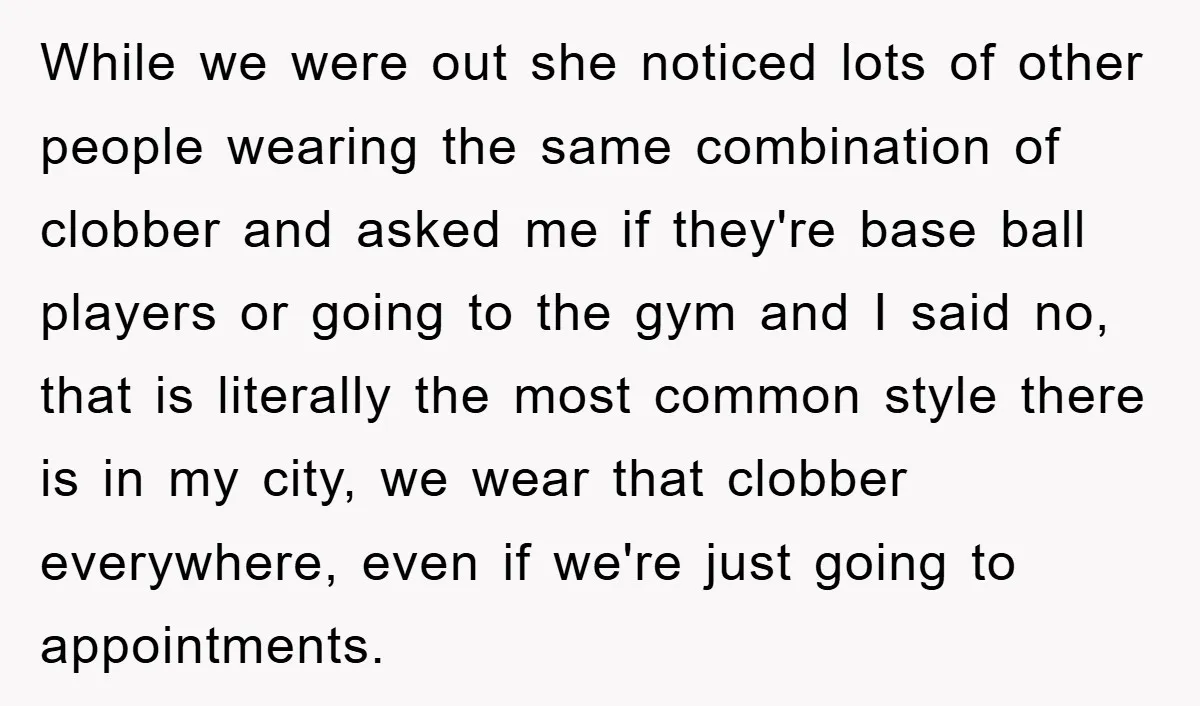 While we were out she noticed lots of other people wearing the same combination of clobber and asked me if they're base ball players or going to the gym and...