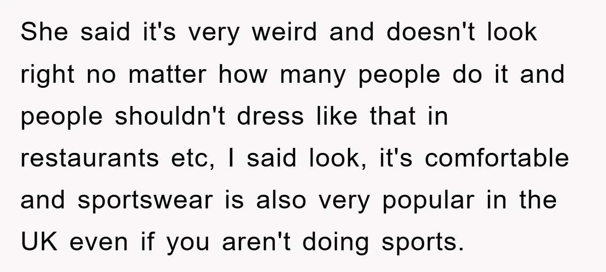 She said it's very weird and doesn't look right no matter how many people do it and people shouldn't dress like that in restaurants etc, I said look, it's comfortable...