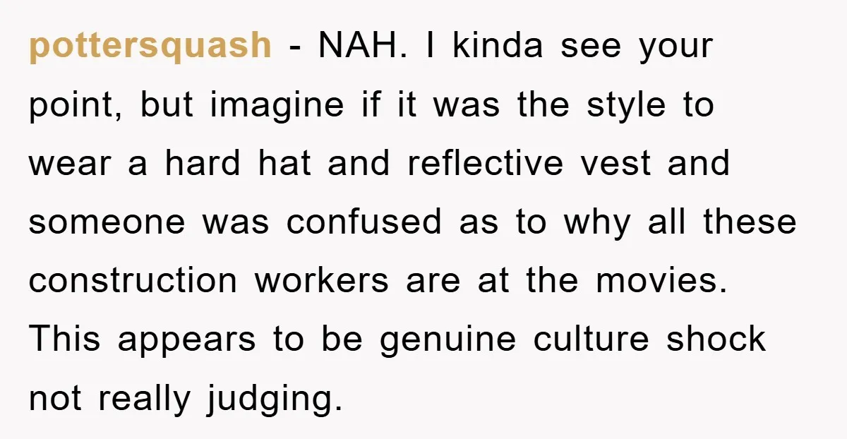 pottersquash − NAH. I kinda see your point, but imagine if it was the style to wear a hard hat and reflective vest and someone was confused as to why...