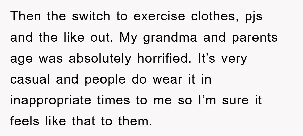 Then the switch to exercise clothes, pjs and the like out. My grandma and parents age was absolutely horrified. It’s very casual and people do wear it in inappropriate times...