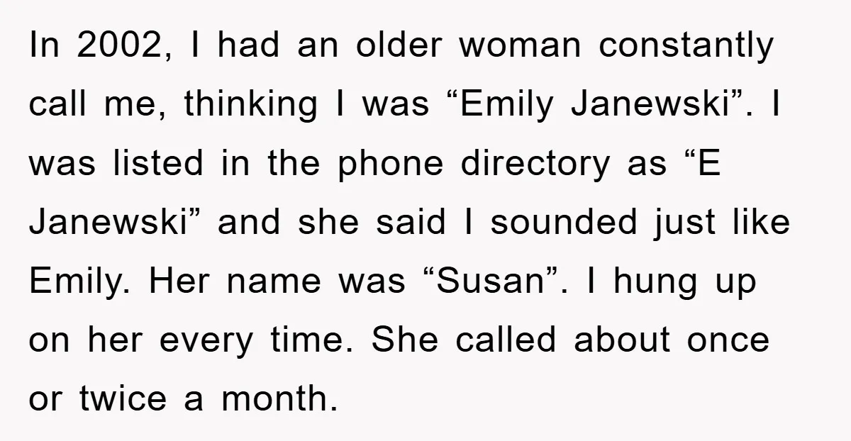 In 2002, I had an older woman constantly call me, thinking I was “Emily Janewski”. I was listed in the phone directory as “E Janewski” and she said I sounded...