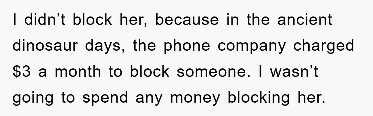 I didn’t block her, because in the ancient dinosaur days, the phone company charged $3 a month to block someone. I wasn’t going to spend any money blocking her.