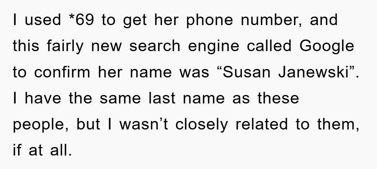 I used *69 to get her phone number, and this fairly new search engine called Google to confirm her name was “Susan Janewski”. I have the same last name as...