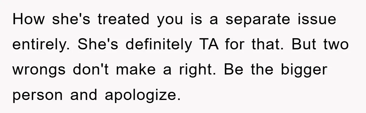 How she's treated you is a separate issue entirely. She's definitely TA for that. But two wrongs don't make a right. Be the bigger person and apologize.