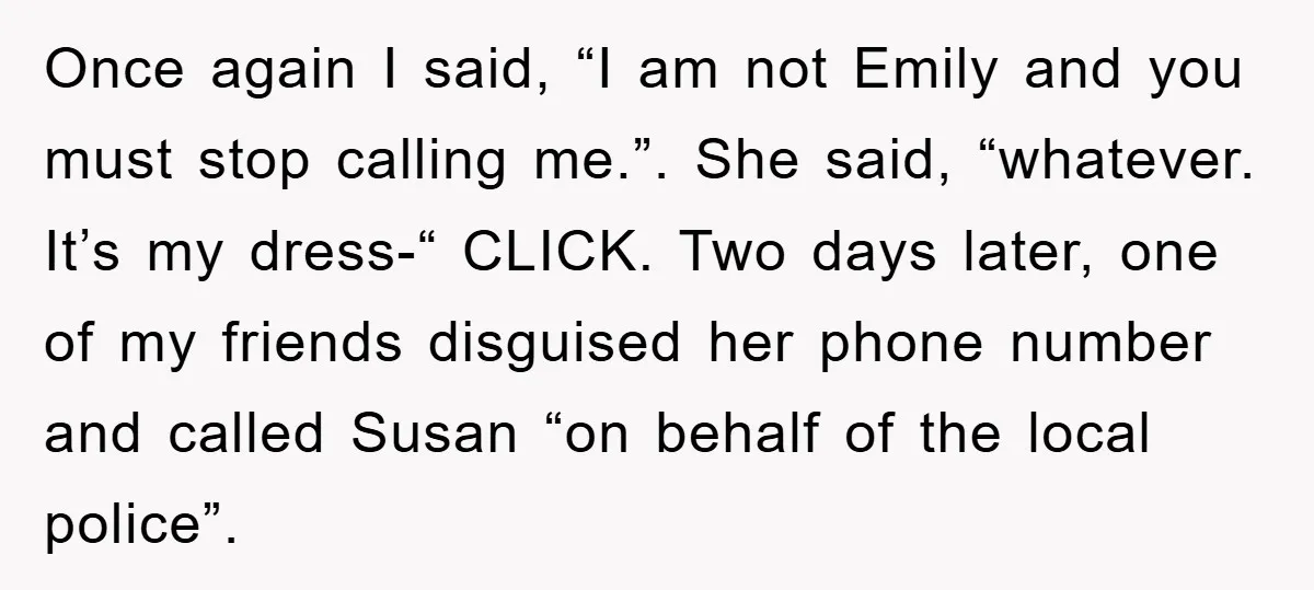 Once again I said, “I am not Emily and you must stop calling me.”. She said, “whatever. It’s my dress-“ CLICK. Two days later, one of my friends disguised her...