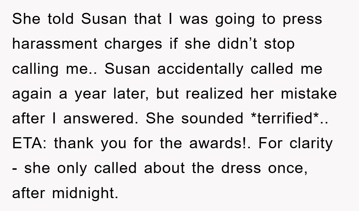 She told Susan that I was going to press harassment charges if she didn’t stop calling me.. Susan accidentally called me again a year later, but realized her mistake after...