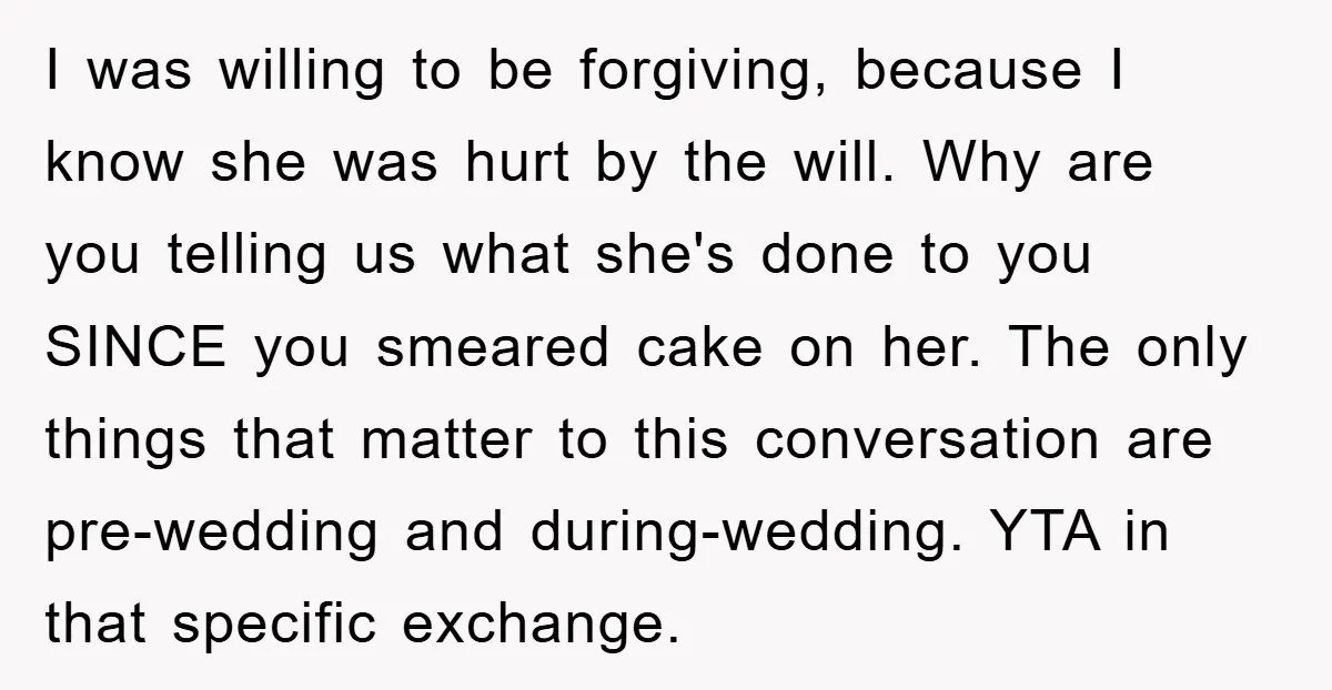 I was willing to be forgiving, because I know she was hurt by the will. Why are you telling us what she's done to you SINCE you smeared cake on...