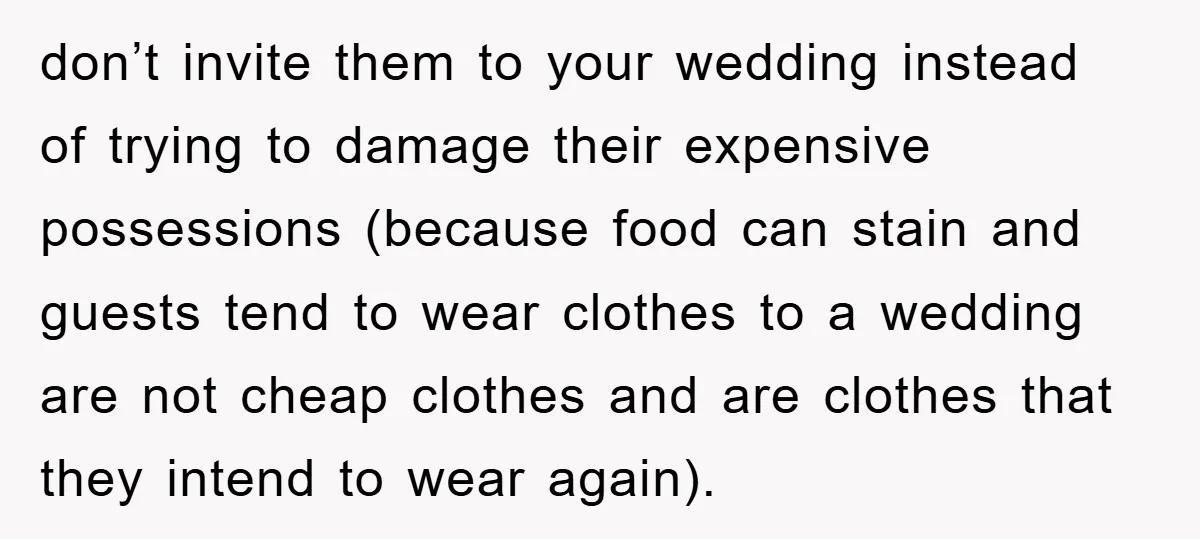 don’t invite them to your wedding instead of trying to damage their expensive possessions (because food can stain and guests tend to wear clothes to a wedding are not cheap...