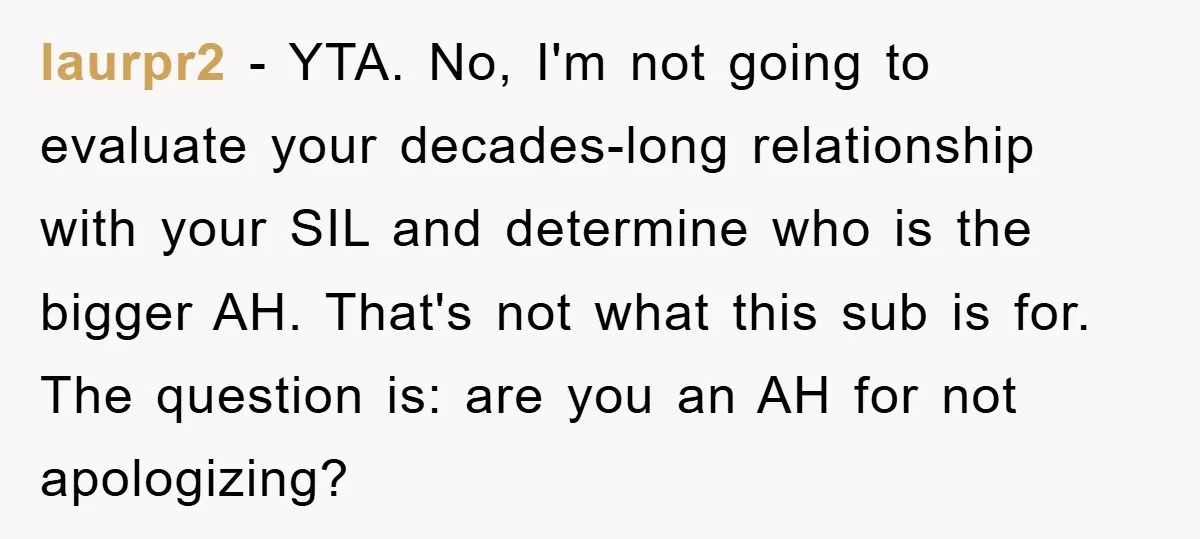 laurpr2 - YTA. No, I'm not going to evaluate your decades-long relationship with your SIL and determine who is the bigger AH. That's not what this sub is for. The...