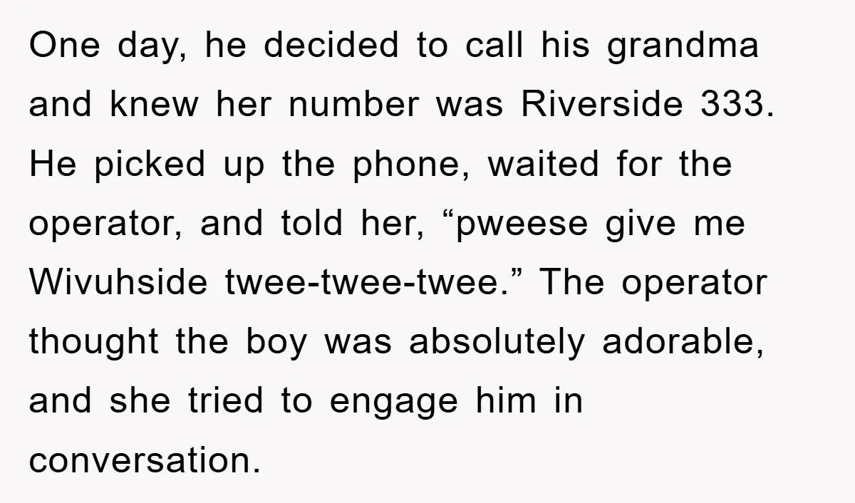 One day, he decided to call his grandma and knew her number was Riverside 333. He picked up the phone, waited for the operator, and told her, “pweese give me...