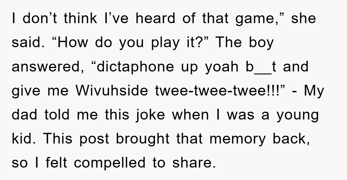 I don’t think I’ve heard of that game,” she said. “How do you play it?” The boy answered, “dictaphone up yoah b__t and give me Wivuhside twee-twee-twee!!!” - My dad...