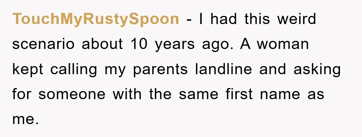 TouchMyRustySpoon - I had this weird scenario about 10 years ago. A woman kept calling my parents landline and asking for someone with the same first name as me.