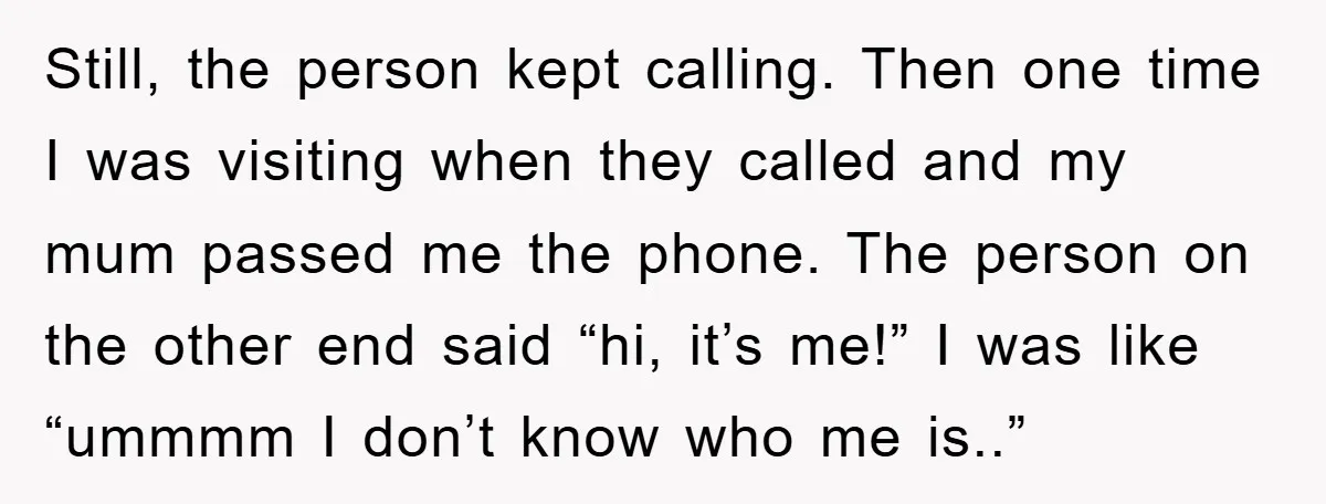 Still, the person kept calling. Then one time I was visiting when they called and my mum passed me the phone. The person on the other end said “hi, it’s...