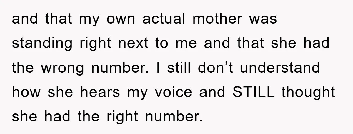 and that my own actual mother was standing right next to me and that she had the wrong number. I still don’t understand how she hears my voice and STILL...