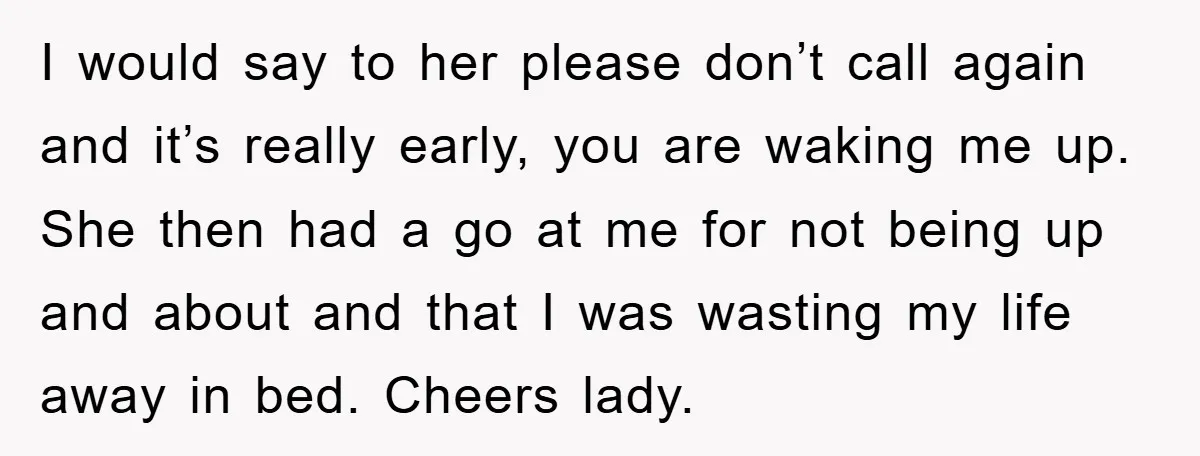 I would say to her please don’t call again and it’s really early, you are waking me up. She then had a go at me for not being up and...