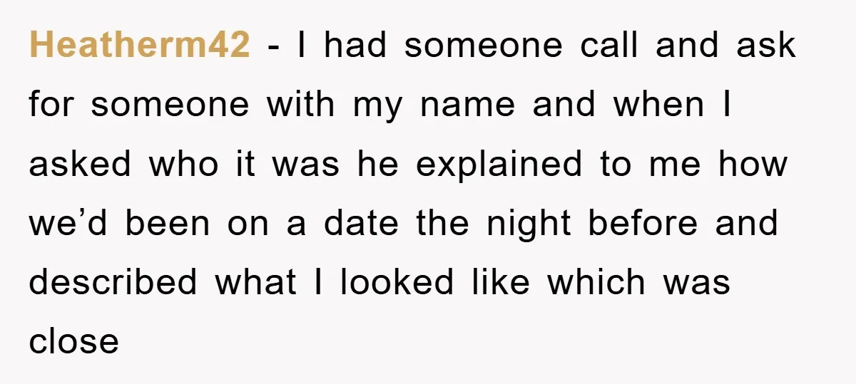 Heatherm42 - I had someone call and ask for someone with my name and when I asked who it was he explained to me how we’d been on a date...