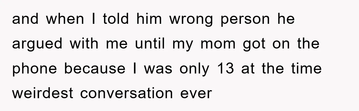 and when I told him wrong person he argued with me until my mom got on the phone because I was only 13 at the time weirdest conversation ever