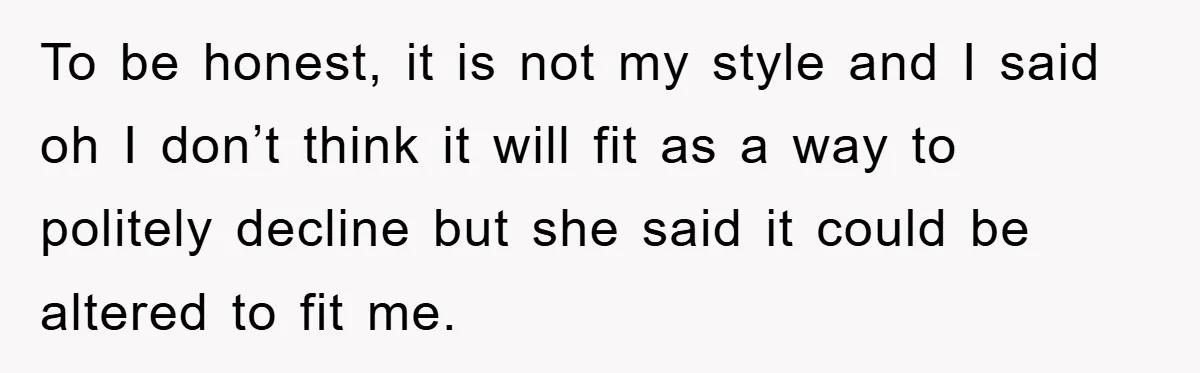 To be honest, it is not my style and I said oh I don’t think it will fit as a way to politely decline but she said it could be...