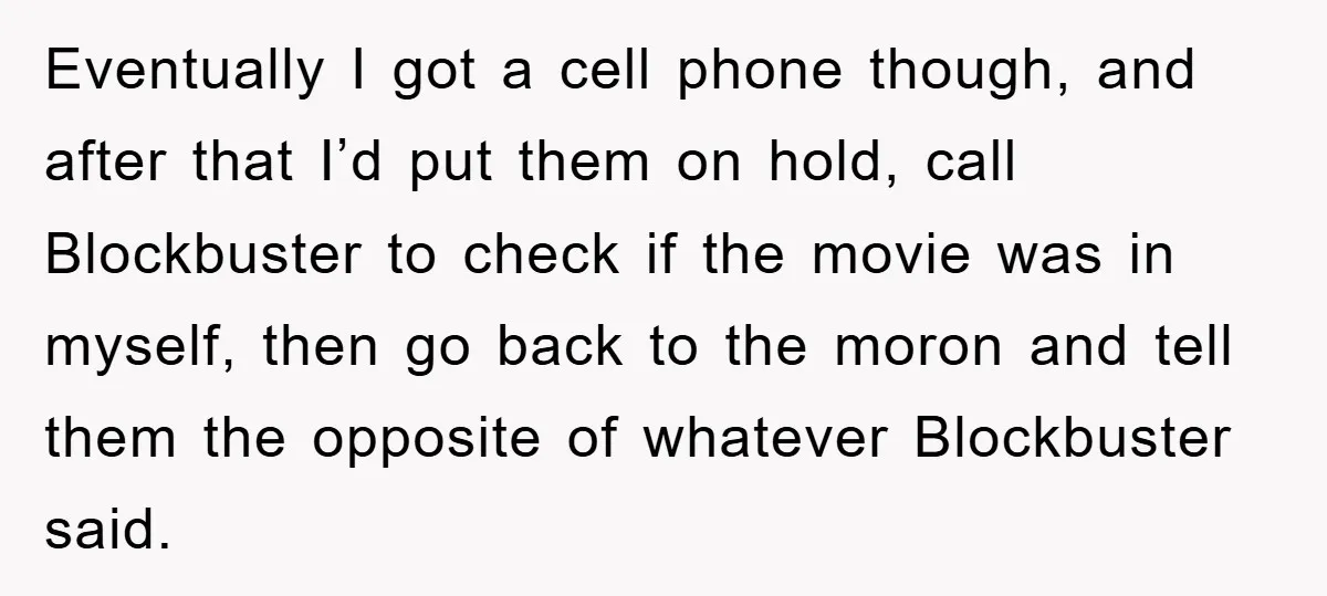 Eventually I got a cell phone though, and after that I’d put them on hold, call Blockbuster to check if the movie was in myself, then go back to the...