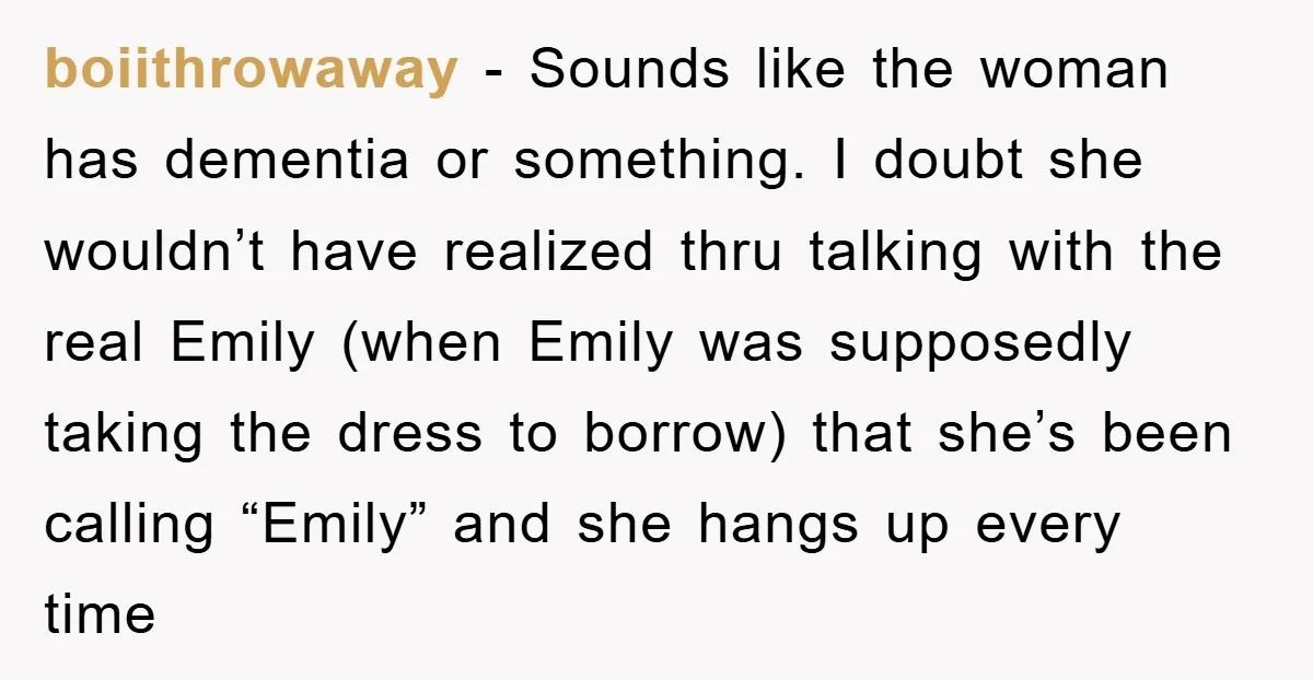 boiithrowaway - Sounds like the woman has dementia or something. I doubt she wouldn’t have realized thru talking with the real Emily (when Emily was supposedly taking the dress to...