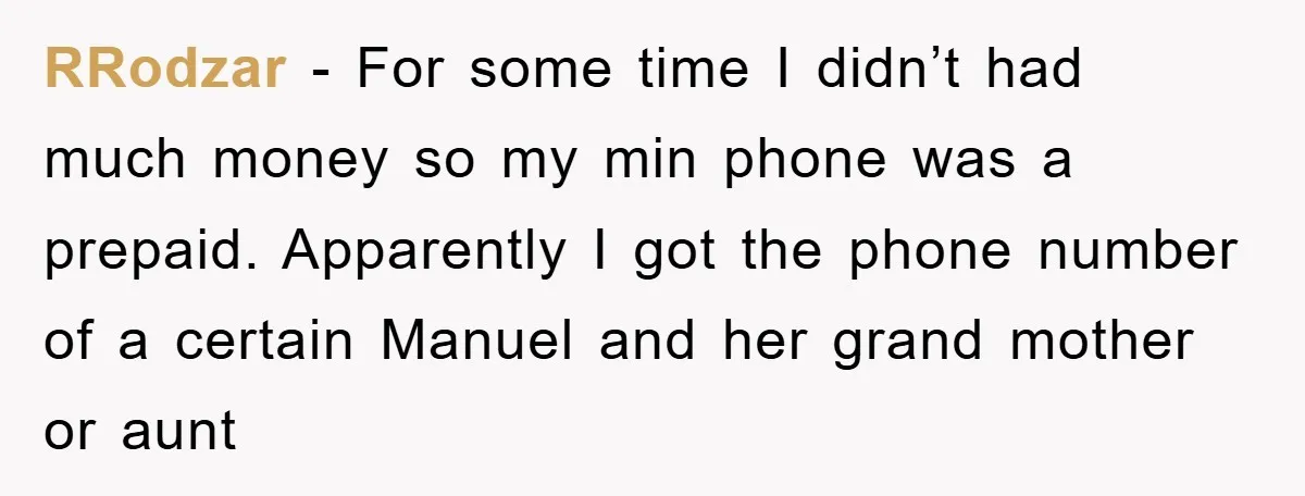 RRodzar - For some time I didn’t had much money so my min phone was a prepaid. Apparently I got the phone number of a certain Manuel and her grand...