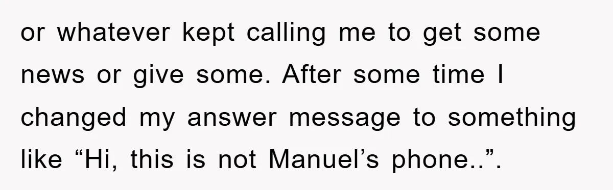or whatever kept calling me to get some news or give some. After some time I changed my answer message to something like “Hi, this is not Manuel’s phone..”.