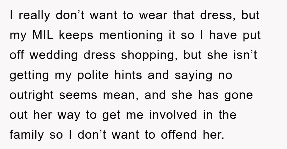 I really don’t want to wear that dress, but my MIL keeps mentioning it so I have put off wedding dress shopping, but she isn’t getting my polite hints and...