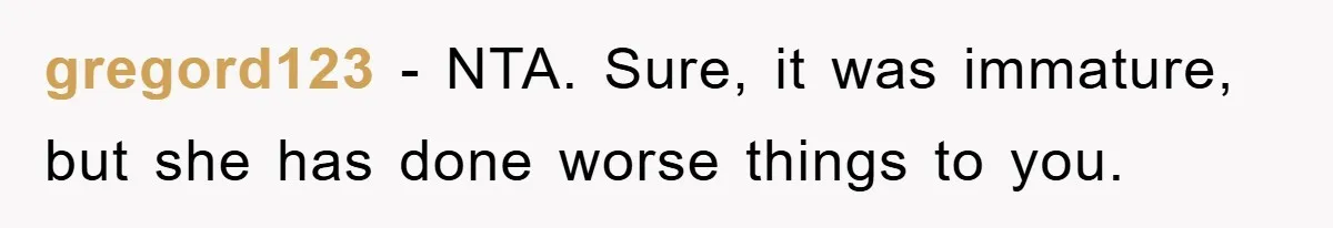 gregord123 - NTA. Sure, it was immature, but she has done worse things to you.