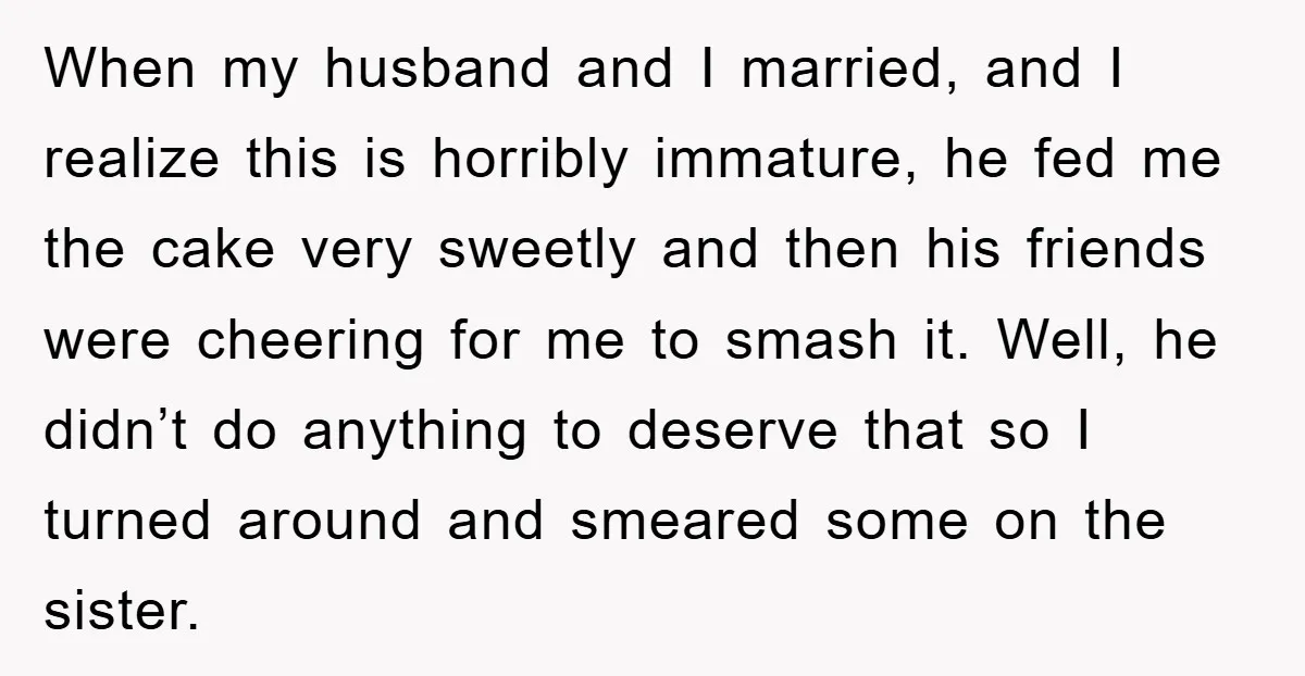 When my husband and I married, and I realize this is horribly immature, he fed me the cake very sweetly and then his friends were cheering for me to smash...