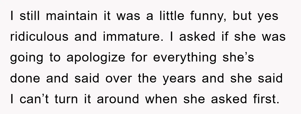 I still maintain it was a little funny, but yes ridiculous and immature. I asked if she was going to apologize for everything she’s done and said over the years...