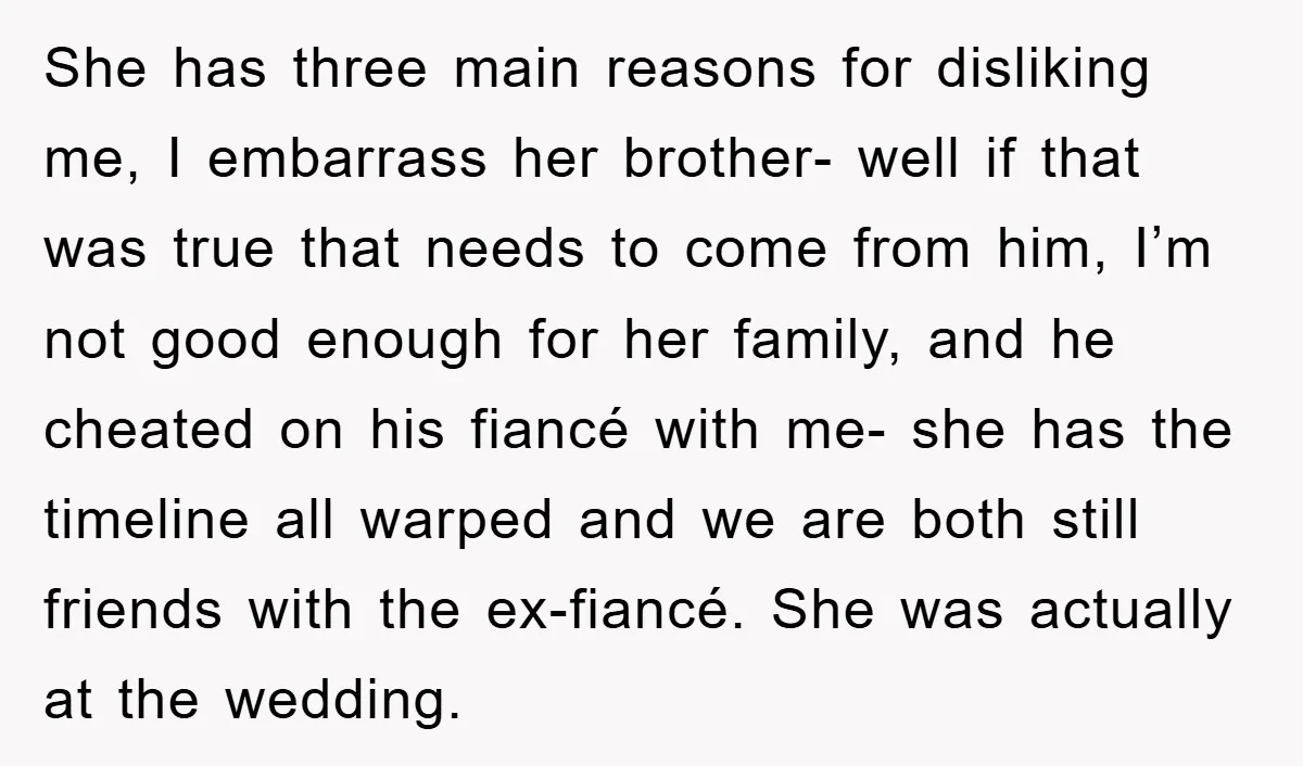 She has three main reasons for disliking me, I embarrass her brother- well if that was true that needs to come from him, I’m not good enough for her family,...