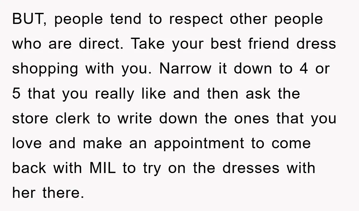 BUT, people tend to respect other people who are direct. Take your best friend dress shopping with you. Narrow it down to 4 or 5 that you really like and...