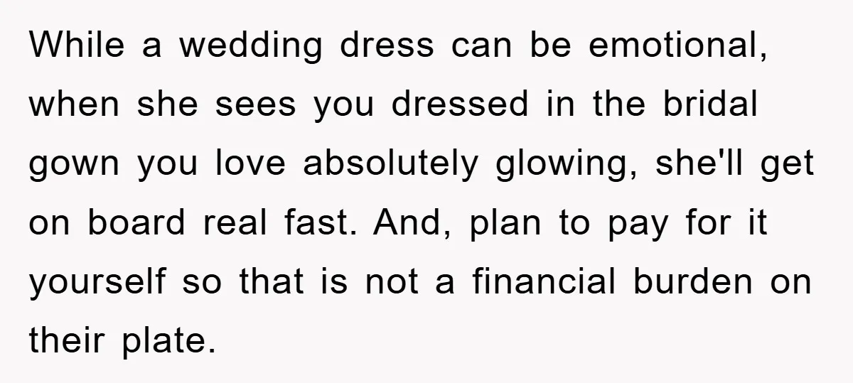 While a wedding dress can be emotional, when she sees you dressed in the bridal gown you love absolutely glowing, she'll get on board real fast. And, plan to pay...