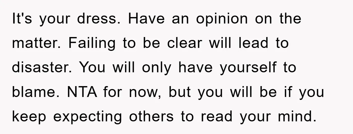 It's your dress. Have an opinion on the matter. Failing to be clear will lead to disaster. You will only have yourself to blame. NTA for now, but you will...