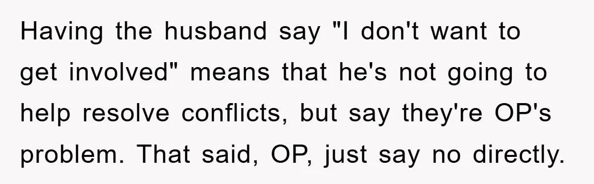Having the husband say "I don't want to get involved" means that he's not going to help resolve conflicts, but say they're OP's problem. That said, OP, just say no...