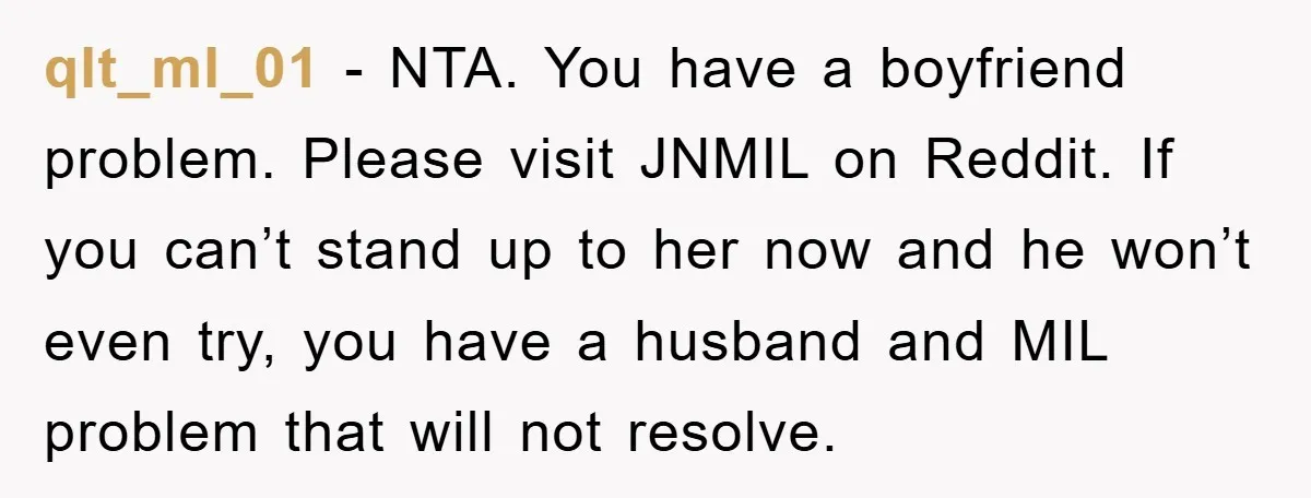 qlt_ml_01 − NTA. You have a boyfriend problem. Please visit JNMIL on Reddit. If you can’t stand up to her now and he won’t even try, you have a husband...