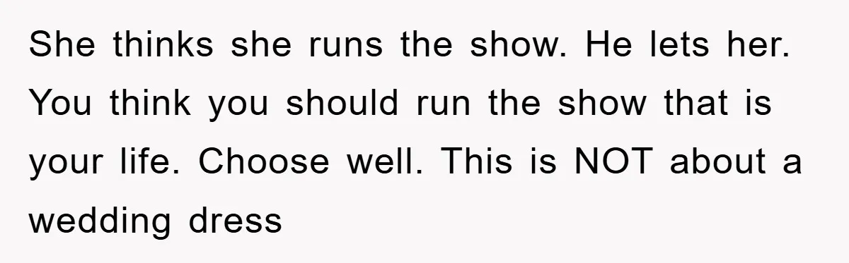 She thinks she runs the show. He lets her. You think you should run the show that is your life. Choose well. This is NOT about a wedding dress