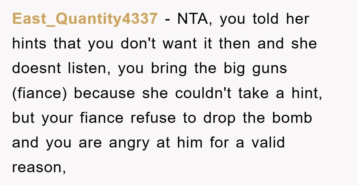 East_Quantity4337 − NTA, you told her hints that you don't want it then and she doesnt listen, you bring the big guns (fiance) because she couldn't take a hint, but...