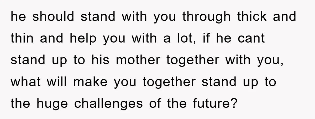 he should stand with you through thick and thin and help you with a lot, if he cant stand up to his mother together with you, what will make you...