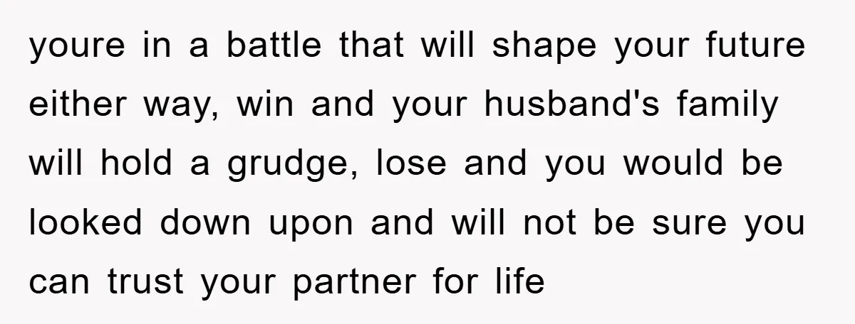 youre in a battle that will shape your future either way, win and your husband's family will hold a grudge, lose and you would be looked down upon and will...