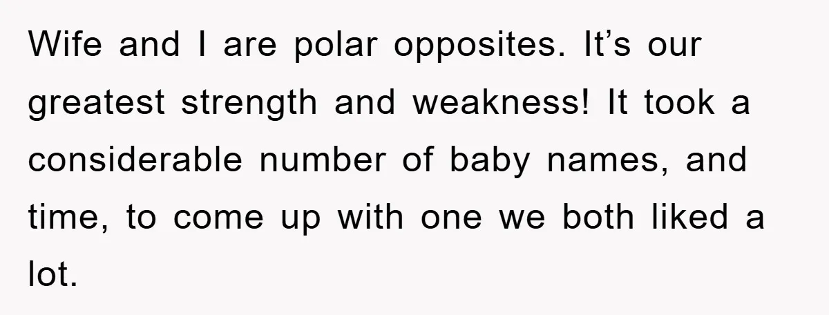 Wife and I are polar opposites. It’s our greatest strength and weakness! It took a considerable number of baby names, and time, to come up with one we both liked...