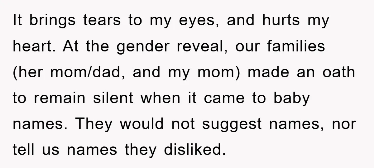 It brings tears to my eyes, and hurts my heart. At the gender reveal, our families (her mom/dad, and my mom) made an oath to remain silent when it came...