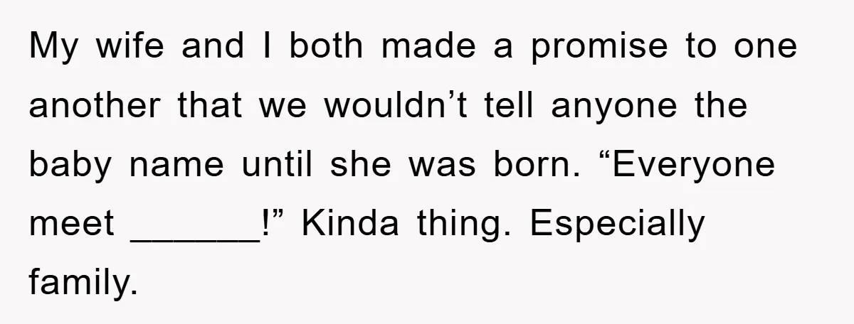 My wife and I both made a promise to one another that we wouldn’t tell anyone the baby name until she was born. “Everyone meet ______!” Kinda thing. Especially family.