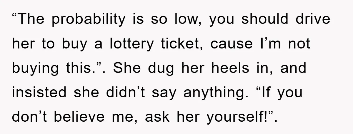“The probability is so low, you should drive her to buy a lottery ticket, cause I’m not buying this.”. She dug her heels in, and insisted she didn’t say anything....