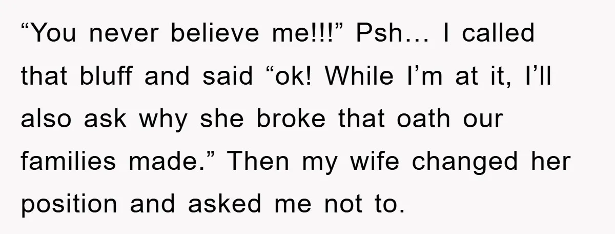 “You never believe me!!!” Psh… I called that bluff and said “ok! While I’m at it, I’ll also ask why she broke that oath our families made.” Then my wife...