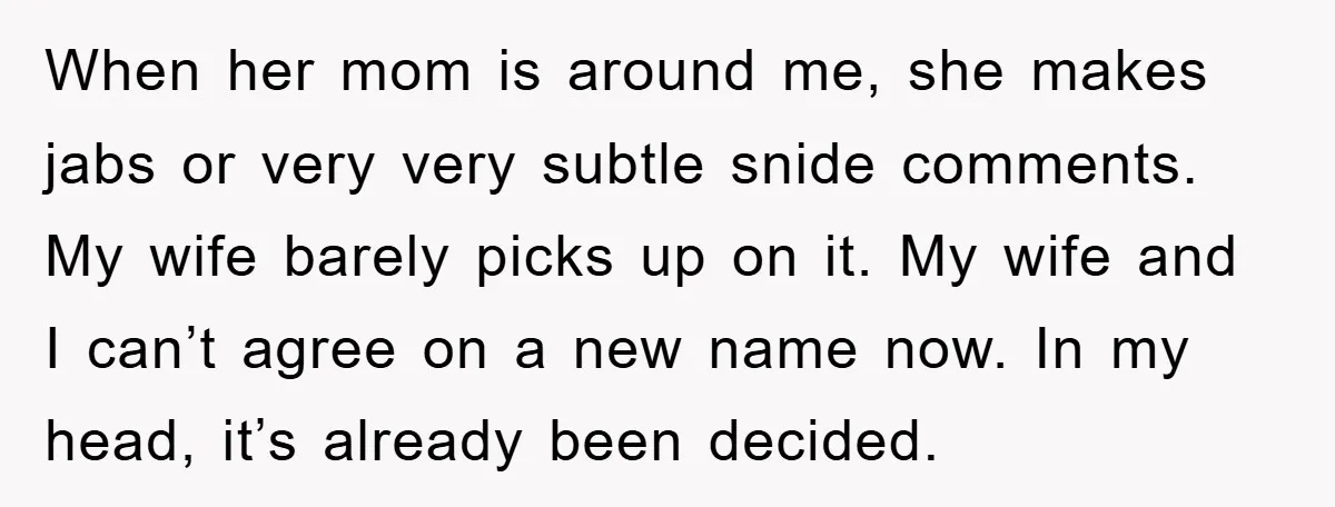 When her mom is around me, she makes jabs or very very subtle snide comments. My wife barely picks up on it. My wife and I can’t agree on a...