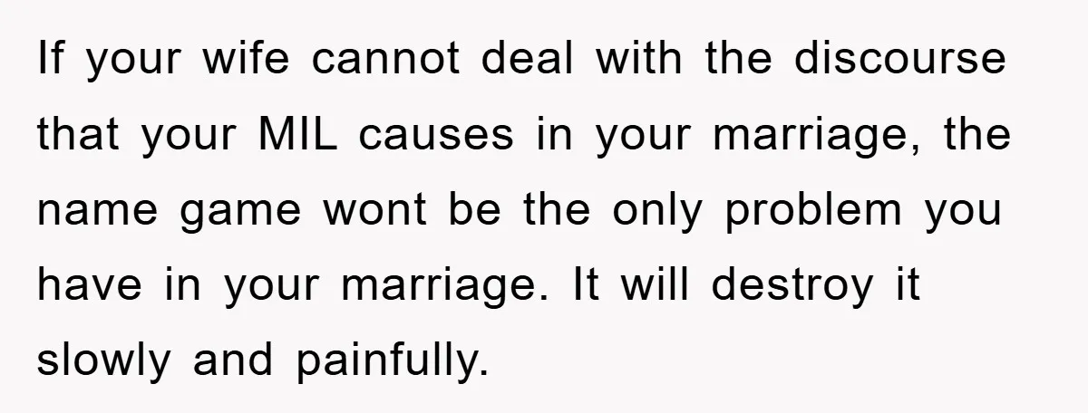 If your wife cannot deal with the discourse that your MIL causes in your marriage, the name game wont be the only problem you have in your marriage. It will...