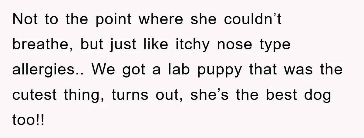 Not to the point where she couldn’t breathe, but just like itchy nose type allergies.. We got a lab puppy that was the cutest thing, turns out, she’s the best...