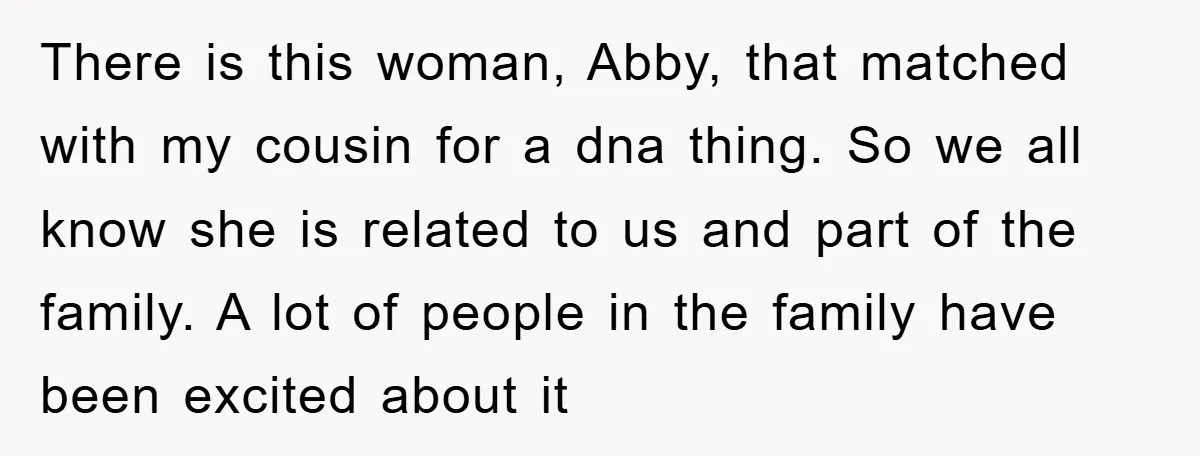 There is this woman, Abby, that matched with my cousin for a dna thing. So we all know she is related to us and part of the family. A lot...